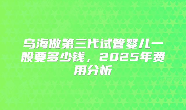 乌海做第三代试管婴儿一般要多少钱,2025年费用分析