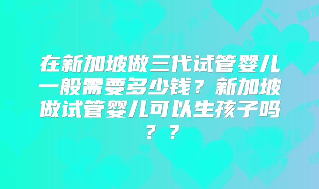 在新加坡做三代试管婴儿一般需要多少钱？新加坡做试管婴儿可以生孩子吗？？