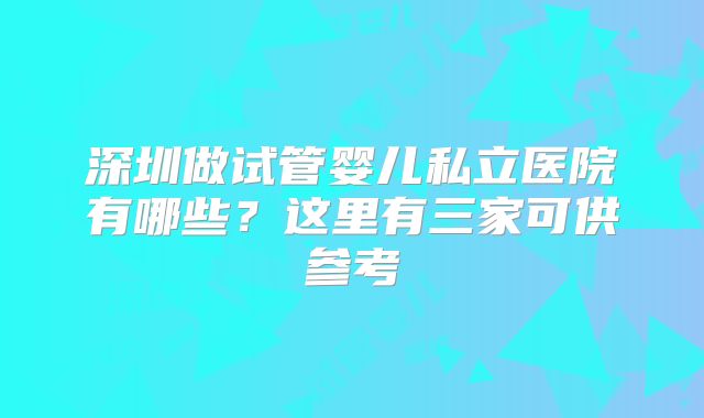 深圳做试管婴儿私立医院有哪些?这里有三家可供参考