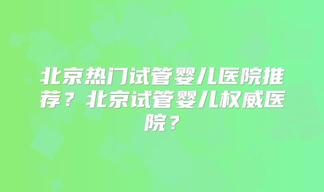 北京热门试管婴儿医院推荐？北京试管婴儿权威医院？