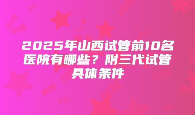 2025年山西试管前10名医院有哪些？附三代试管具体条件