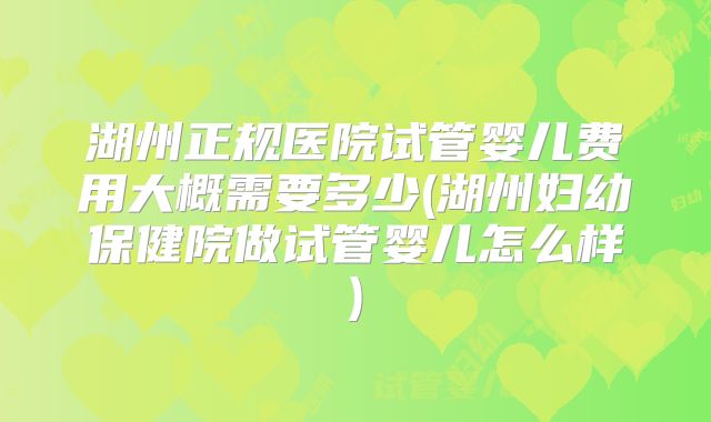 湖州正规医院试管婴儿费用大概需要多少(湖州妇幼保健院做试管婴儿怎么样)