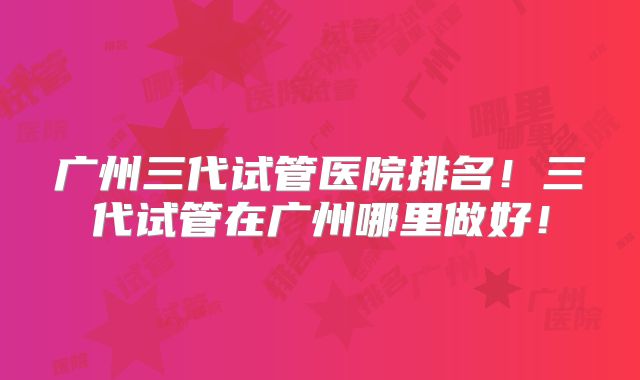 广州三代试管医院排名!三代试管在广州哪里做好!