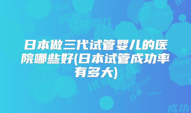 日本做三代试管婴儿的医院哪些好(日本试管成功率有多大)
