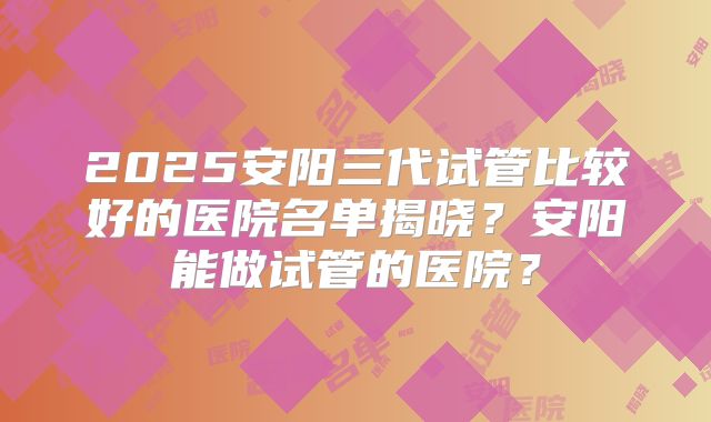 2025安阳三代试管比较好的医院名单揭晓？安阳能做试管的医院？