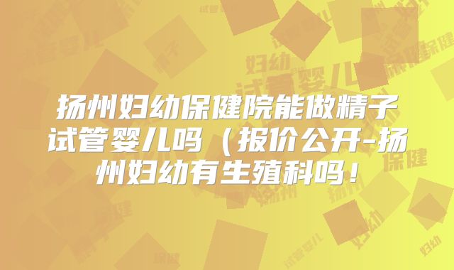 扬州妇幼保健院能做精子试管婴儿吗（报价公开-扬州妇幼有生殖科吗！