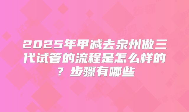 2025年甲减去泉州做三代试管的流程是怎么样的?步骤有哪些