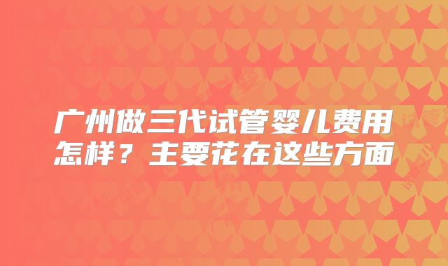 广州做三代试管婴儿费用怎样？主要花在这些方面