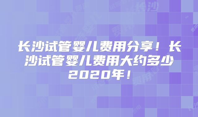 长沙试管婴儿费用分享!长沙试管婴儿费用大约多少2020年!