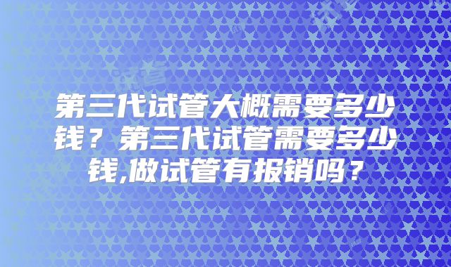 第三代试管大概需要多少钱？第三代试管需要多少钱,做试管有报销吗？