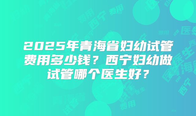 2025年青海省妇幼试管费用多少钱？西宁妇幼做试管哪个医生好？
