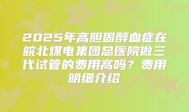 2025年高胆固醇血症在皖北煤电集团总医院做三代试管的费用高吗?费用明细介绍