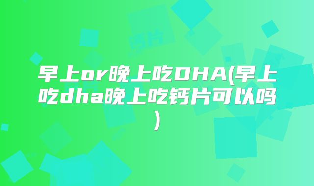 早上or晚上吃DHA(早上吃dha晚上吃钙片可以吗)