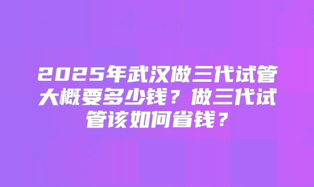 2025年武汉做三代试管大概要多少钱？做三代试管该如何省钱？