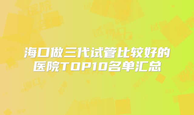 海口做三代试管比较好的医院TOP10名单汇总