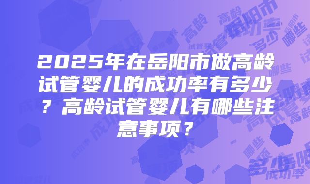 2025年在岳阳市做高龄试管婴儿的成功率有多少？高龄试管婴儿有哪些注意事项？