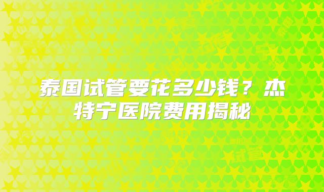 泰国试管要花多少钱?杰特宁医院费用揭秘