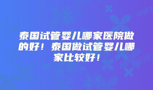 泰国试管婴儿哪家医院做的好！泰国做试管婴儿哪家比较好！
