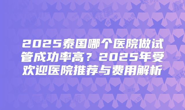2025泰国哪个医院做试管成功率高？2025年受欢迎医院推荐与费用解析