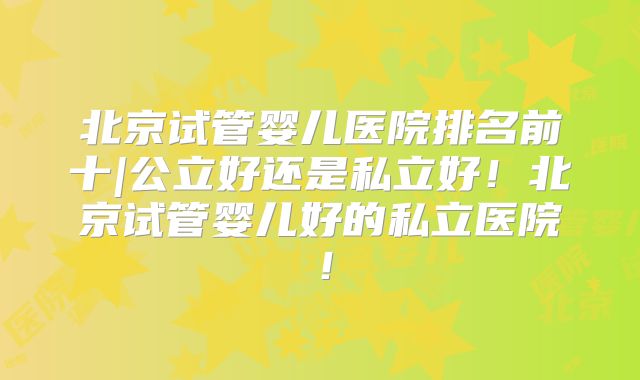 北京试管婴儿医院排名前十|公立好还是私立好！北京试管婴儿好的私立医院！