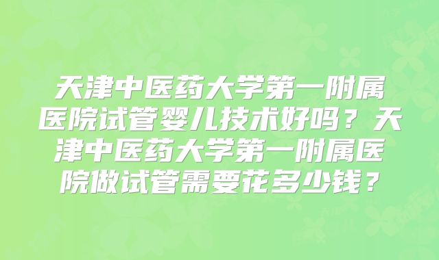 天津中医药大学第一附属医院试管婴儿技术好吗？天津中医药大学第一附属医院做试管需要花多少钱？