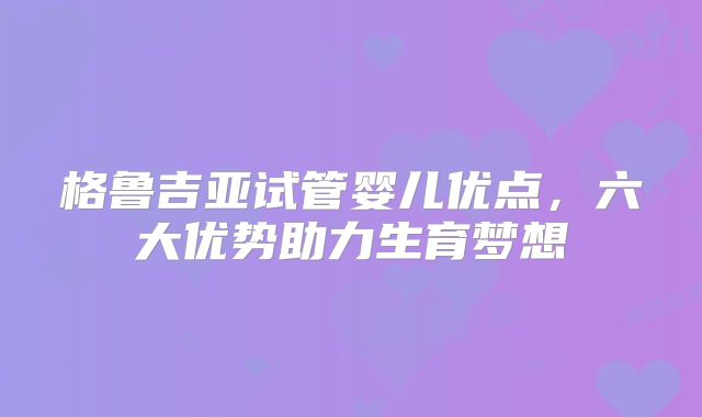格鲁吉亚试管婴儿优点，六大优势助力生育梦想