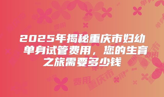 2025年揭秘重庆市妇幼 单身试管费用,您的生育之旅需要多少钱