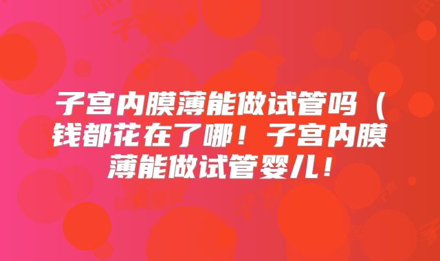 子宫内膜薄能做试管吗（钱都花在了哪！子宫内膜薄能做试管婴儿！