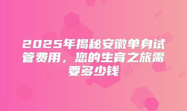 2025年揭秘安徽单身试管费用，您的生育之旅需要多少钱