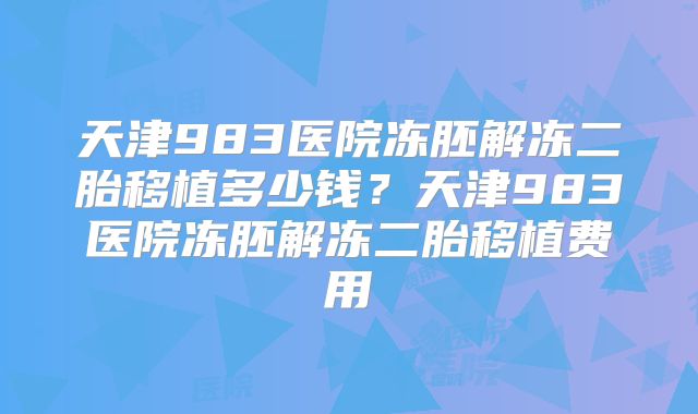 天津983医院冻胚解冻二胎移植多少钱？天津983医院冻胚解冻二胎移植费用