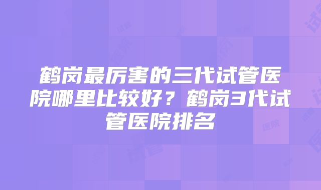 鹤岗最厉害的三代试管医院哪里比较好?鹤岗3代试管医院排名