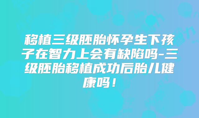 移植三级胚胎怀孕生下孩子在智力上会有缺陷吗-三级胚胎移植成功后胎儿健康吗！