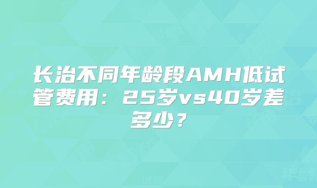 长治不同年龄段AMH低试管费用:25岁vs40岁差多少?