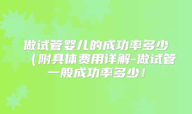 做试管婴儿的成功率多少（附具体费用详解-做试管一般成功率多少！