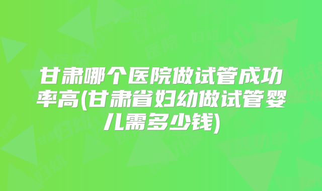 甘肃哪个医院做试管成功率高(甘肃省妇幼做试管婴儿需多少钱)