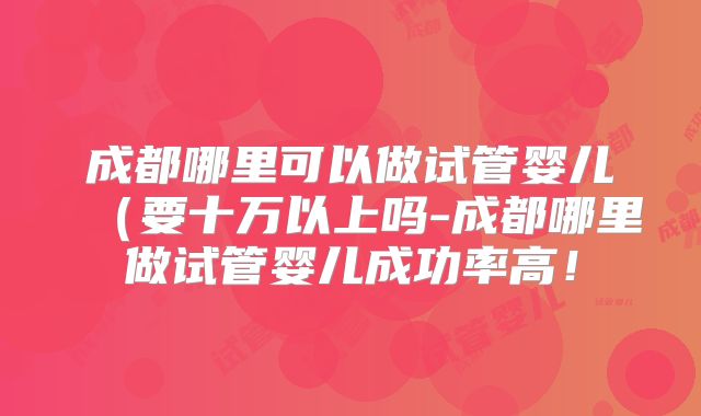 成都哪里可以做试管婴儿(要十万以上吗-成都哪里做试管婴儿成功率高!