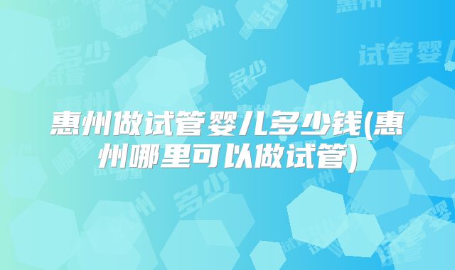 惠州做试管婴儿多少钱(惠州哪里可以做试管)