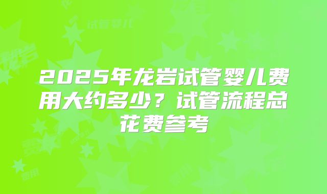 2025年龙岩试管婴儿费用大约多少？试管流程总花费参考