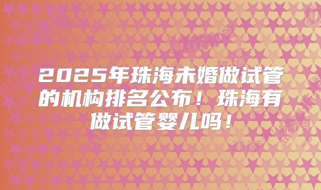 2025年珠海未婚做试管的机构排名公布！珠海有做试管婴儿吗！