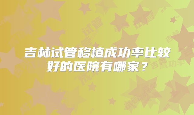 吉林试管移植成功率比较好的医院有哪家？