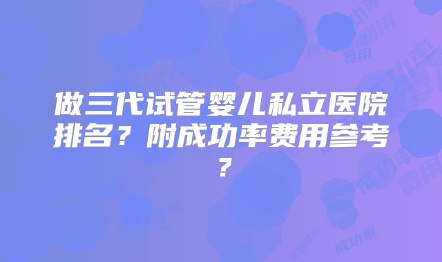 做三代试管婴儿私立医院排名?附成功率费用参考?