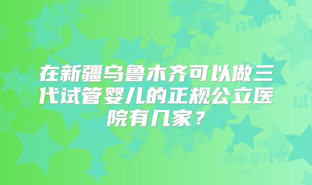 在新疆乌鲁木齐可以做三代试管婴儿的正规公立医院有几家？