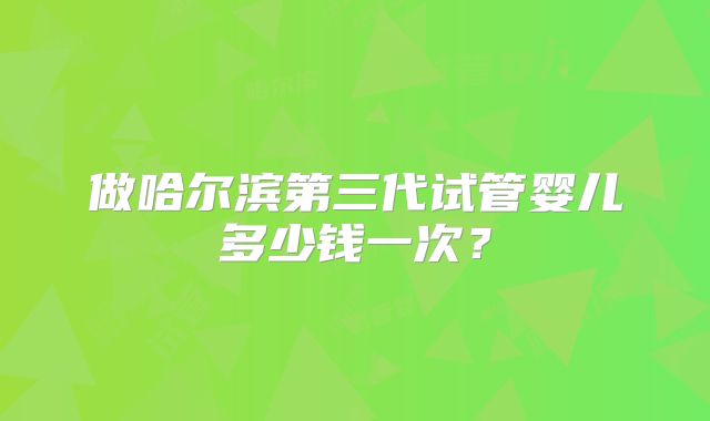 做哈尔滨第三代试管婴儿多少钱一次？