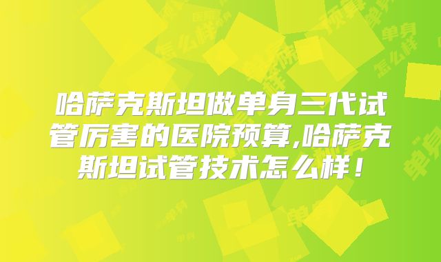 哈萨克斯坦做单身三代试管厉害的医院预算,哈萨克斯坦试管技术怎么样!