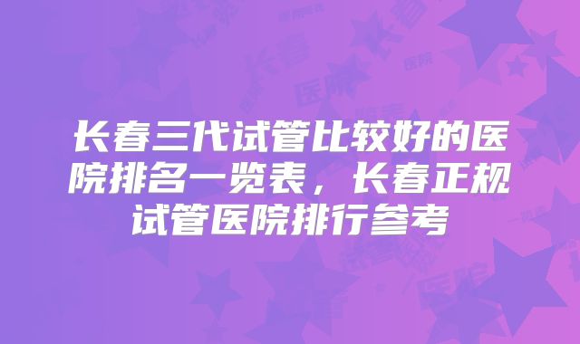 长春三代试管比较好的医院排名一览表，长春正规试管医院排行参考