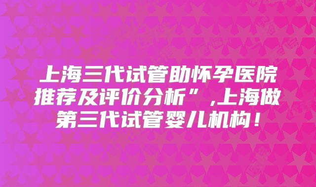 上海三代试管助怀孕医院推荐及评价分析”,上海做第三代试管婴儿机构!