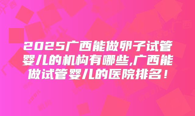 2025广西能做卵子试管婴儿的机构有哪些,广西能做试管婴儿的医院排名！
