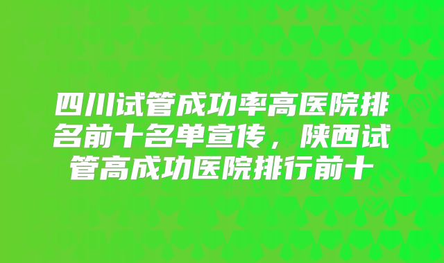 四川试管成功率高医院排名前十名单宣传，陕西试管高成功医院排行前十