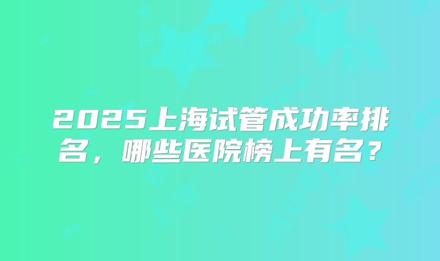 2025上海试管成功率排名,哪些医院榜上有名?