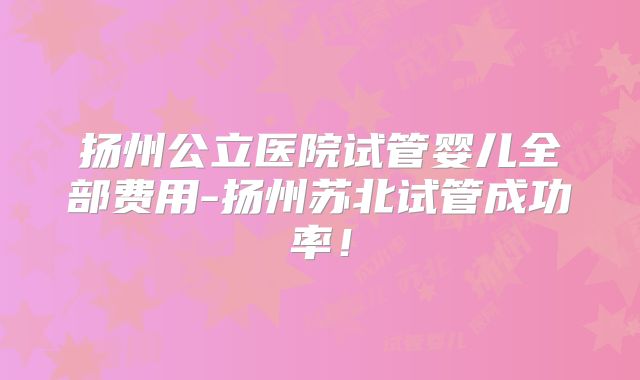 扬州公立医院试管婴儿全部费用-扬州苏北试管成功率！